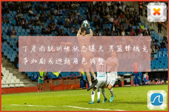 丁彦雨航训练状态曝光 男篮锋线竞争加剧或迎新角色调整