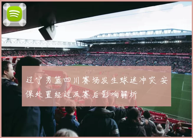 辽宁男篮四川赛场发生球迷冲突 安保处置经过及赛后影响解析